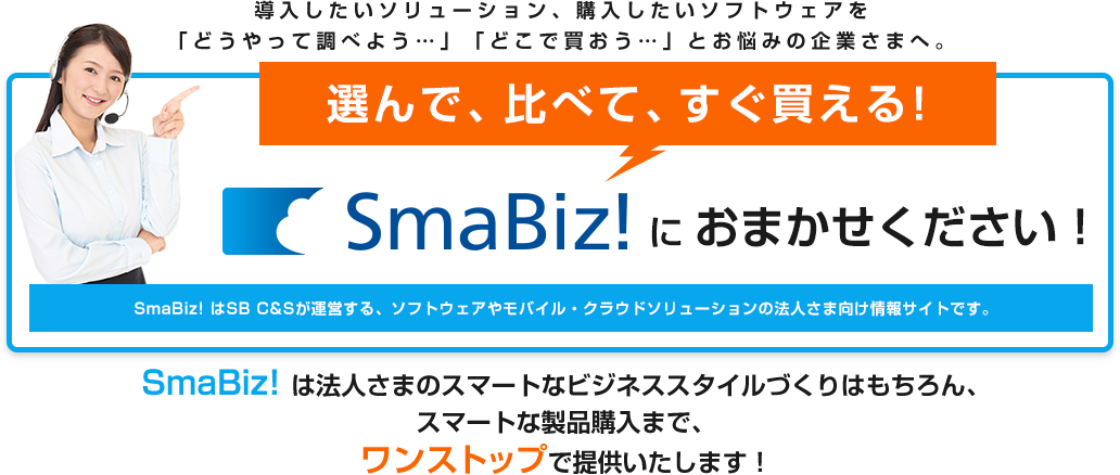 導入したいソリューション、購入したいソフトウェアを 「どうやって調べよう…」「どこで買おう…」とお悩みの企業さまへ。 選んで、比べて、すぐ買える! Smabiz!におまかせください！ SmaBiz! はSB C&Sが運営する、ソフトウェアやモバイル・クラウドソリューションの法人さま向け情報サイトです。SmaBiz! は法人さまのスマートなビジネススタイルづくりはもちろん、スマートな製品購入まで、ワンストップで提供いたします！